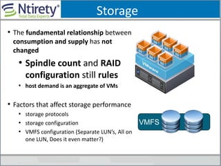 Storage
• The fundamental relationship between
consumption and supply has not
changed
• Spindle count and RAID
configuration still rules
• host demand is an aggregate of VMs
• Factors that affect storage performance
• storage protocols
• storage configuration
• VMFS configuration (Separate LUN’s, All on
one LUN, Does it even matter?)
VMFS
 