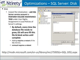 Optimizations – SQL Server: Disk
 Disk
• Instant file initialization – add SQL
Server service account to
PERFORM VOLUME MAINTAINCE
TASK under User Rights
Assignment in Local Policies of
Server’s settings.
• By default, every time the
database file needs to
grow, OS will zero fill this
file & block writes until
complete
• Adding requires a restart of the
SQL Service,
• removal requires a reboot
http://msdn.microsoft.com/en-us/library/ms175935(v=SQL.105).aspx
 