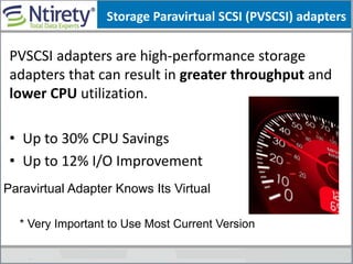 Storage Paravirtual SCSI (PVSCSI) adapters
PVSCSI adapters are high-performance storage
adapters that can result in greater throughput and
lower CPU utilization.
• Up to 30% CPU Savings
• Up to 12% I/O Improvement
Paravirtual Adapter Knows Its Virtual
* Very Important to Use Most Current Version
 