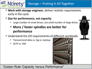 Storage – Putting It All Together
• Work with storage engineer, deliver realistic requirements
early in the cycle
• Size for performance, not capacity
• Large number of small drives, not small number of large drives
• More / faster spindles are better for
performance
• Understand the I/O requirements of different workloads
• Transactional data vs. log vs. backup
• OLTP vs. DSS
“Golden Rule: Capacity Versus Performance”
 