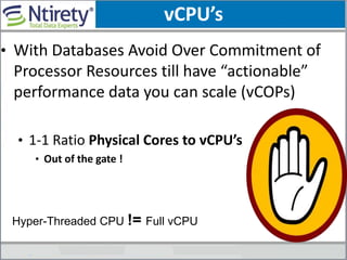 vCPU’s
• With Databases Avoid Over Commitment of
Processor Resources till have “actionable”
performance data you can scale (vCOPs)
• 1-1 Ratio Physical Cores to vCPU’s
• Out of the gate !
Hyper-Threaded CPU != Full vCPU
 