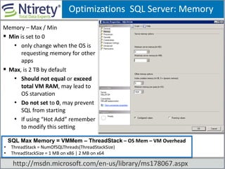 Optimizations SQL Server: Memory
Memory – Max / Min
 Min is set to 0
• only change when the OS is
requesting memory for other
apps
 Max, is 2 TB by default
• Should not equal or exceed
total VM RAM, may lead to
OS starvation
• Do not set to 0, may prevent
SQL from starting
• If using “Hot Add” remember
to modify this setting
SSQL Max Memory = VMMem – ThreadStack – OS Mem – VM Overhead
• ThreadStack = NumOfSQLThreads(ThreadStackSize)
• ThreadStackSize = 1 MB on x86 | 2 MB on x64
http://msdn.microsoft.com/en-us/library/ms178067.aspx
 