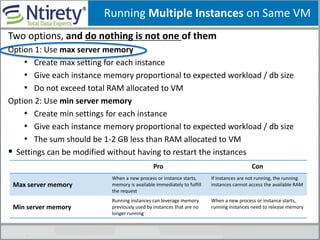 Running Multiple Instances on Same VM
Two options, and do nothing is not one of them
Option 1: Use max server memory
• Create max setting for each instance
• Give each instance memory proportional to expected workload / db size
• Do not exceed total RAM allocated to VM
Option 2: Use min server memory
• Create min settings for each instance
• Give each instance memory proportional to expected workload / db size
• The sum should be 1-2 GB less than RAM allocated to VM
 Settings can be modified without having to restart the instances
Pro Con
Max server memory
When a new process or instance starts,
memory is available immediately to fulfill
the request
If instances are not running, the running
instances cannot access the available RAM
Min server memory
Running instances can leverage memory
previously used by instances that are no
longer running
When a new process or instance starts,
running instances need to release memory
 