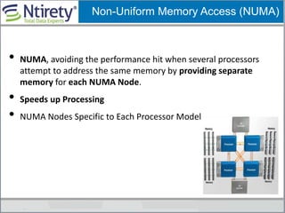 Non-Uniform Memory Access (NUMA)
• NUMA, avoiding the performance hit when several processors
attempt to address the same memory by providing separate
memory for each NUMA Node.
• Speeds up Processing
• NUMA Nodes Specific to Each Processor Model
 