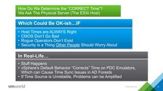 CONFIDENTIAL 13
Which Could Be OK-ish…IF
• Host Times are ALWAYS Right
• CMOS Don’t Go Bad
• Rogue Operators Don’t Exist
• Security is a Thing Other People Should Worry About
In Real-Life…
• Stuff Happens
• vSphere’s Default Behavior “Corrects” Time on PDC Emulators,
Which can Cause Time Sync Issues in AD Forests
• If Time Source is Unreliable, Problems can be Amplified
How Do We Determine the “CORRECT Time”?
We Ask The Physical Server (The ESXi Host)
 
