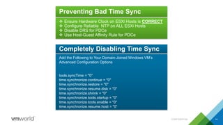 CONFIDENTIAL 14
Preventing Bad Time Sync
 Ensure Hardware Clock on ESXi Hosts is CORRECT
 Configure Reliable NTP on ALL ESXi Hosts
 Disable DRS for PDCe
 Use Host-Guest Affinity Rule for PDCe
Completely Disabling Time Sync
Add the Following to Your Domain-Joined Windows VM’s
Advanced Configuration Options
tools.syncTime = "0“
time.synchronize.continue = "0"
time.synchronize.restore = "0"
time.synchronize.resume.disk = "0"
time.synchronize.shrink = "0"
time.synchronize.tools.startup = "0"
time.synchronize.tools.enable = "0"
time.synchronize.resume.host = "0“
 