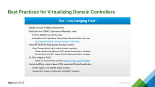 Best Practices for Virtualizing Domain Controllers
CONFIDENTIAL 17
The “Low-Hanging Fruit”
• Deploy across multiple datacenters
• Distribute the FSMO (Operations Masters) roles
– First DC ALWAYS own all the roles
– Follow Microsoft Operations Master Role Placement Best Practices
• http://technet.microsoft.com/en-us/library/cc754889.aspx
• Use EFFECTIVE Role-Based Access Control
– Grant Domain Admin rights only to trusted operators
• Virtual infrastructure Admins do NOT require Domain Admin privileges
• Domain Admins do NOT require Virtual infrastructure Admin privileges
• To P2V or Not to P2V?
• Follow our recommended practices http://kb.vmware.com/kb/1006996
• Use Anti-affinity rules to keep DCs separated/Host-Guest rules
– Avoids “eggs-in-one-basket” failure scenario
– Answers the “where’s my Domain Controller?” question
 