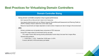 Best Practices for Virtualizing Domain Controllers
CONFIDENTIAL 18
Domain Controller Sizing
• Sizing domain controllers properly is key to good performance
– Don’t assume DCs sit idle and don’t need a lot of resources
– Use capacity planning tools such as VMware Capacity Planner/Microsoft Assessment and Planning Toolkit (or
vROPs if already virtual) to determine current state usage
– Resource requirements are highly dependent on total number of objects and rate of change in the environment
• CPU
– Domain controllers are not typically heavy consumers of CPU resources
– Actual CPU usage varies by environment and by use case
• CPU usage in branch office serving primarily authentication function likely to be lower than in larger offices
– General sizing guidance:
• 1 – 10,000 users = 1 vCPU. Greater than 10,000 users = 2 vCPU
• If unsure, start with 2 vCPUs and scale up as needed
 