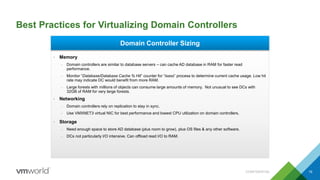 Best Practices for Virtualizing Domain Controllers
CONFIDENTIAL 19
Domain Controller Sizing
• Memory
– Domain controllers are similar to database servers – can cache AD database in RAM for faster read
performance.
– Monitor “Database/Database Cache % Hit” counter for “lsass” process to determine current cache usage. Low hit
rate may indicate DC would benefit from more RAM.
– Large forests with millions of objects can consume large amounts of memory. Not unusual to see DCs with
32GB of RAM for very large forests.
• Networking
– Domain controllers rely on replication to stay in sync.
– Use VMXNET3 virtual NIC for best performance and lowest CPU utilization on domain controllers.
• Storage
– Need enough space to store AD database (plus room to grow), plus OS files & any other software.
– DCs not particularly I/O intensive. Can offload read I/O to RAM.
 