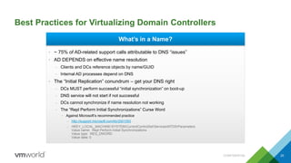 Best Practices for Virtualizing Domain Controllers
CONFIDENTIAL 20
What’s in a Name?
• ~ 75% of AD-related support calls attributable to DNS “issues”
• AD DEPENDS on effective name resolution
– Clients and DCs reference objects by name/GUID
– Internal AD processes depend on DNS
• The “Initial Replication” conundrum – get your DNS right
– DCs MUST perform successful “initial synchronization” on boot-up
– DNS service will not start if not successful
– DCs cannot synchronize if name resolution not working
– The “Repl Perform Initial Synchronizations” Curse Word
• Against Microsoft’s recommended practice
– http://support.microsoft.com/kb/2001093
– HKEY_LOCAL_MACHINESYSTEMCurrentControlSetServicesNTDSParameters
Value name: Repl Perform Initial Synchronizations
Value type: REG_DWORD
Value data: 0
 