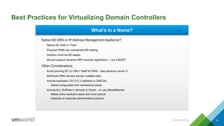 Best Practices for Virtualizing Domain Controllers
CONFIDENTIAL 22
• Native AD DNS or IP Address Management Appliance?
– Native AD DNS is “Free”
– Physical IPAM can complicate DR testing
– Solution must be AD-aware
– Should support dynamic SRV records registration – not a MUST
• Other Considerations
– Avoid pointing DC to ONLY itself for DNS – see previous movie 
– Distribute DNS servers across multiple sites
– Include loopback (127.0.0.1) address in DNS list
• Makes configuration and maintenance easier
– Include ALL Suffixes in domain or forest – or use GlobalNames
• Makes name resolution easier and more optimal
• Depends on corporate administrative practices
What’s in a Name?
 