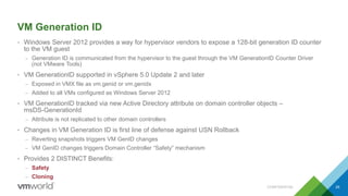 VM Generation ID
• Windows Server 2012 provides a way for hypervisor vendors to expose a 128-bit generation ID counter
to the VM guest
– Generation ID is communicated from the hypervisor to the guest through the VM GenerationID Counter Driver
(not VMware Tools)
• VM GenerationID supported in vSphere 5.0 Update 2 and later
– Exposed in VMX file as vm.genid or vm.genidx
– Added to all VMs configured as Windows Server 2012
• VM GenerationID tracked via new Active Directory attribute on domain controller objects –
msDS-GenerationId
– Attribute is not replicated to other domain controllers
• Changes in VM Generation ID is first line of defense against USN Rollback
– Reverting snapshots triggers VM GenID changes
– VM GenID changes triggers Domain Controller “Safety” mechanism
• Provides 2 DISTINCT Benefits:
– Safety
– Cloning
CONFIDENTIAL 29
 