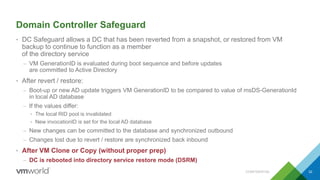 Domain Controller Safeguard
• DC Safeguard allows a DC that has been reverted from a snapshot, or restored from VM
backup to continue to function as a member
of the directory service
– VM GenerationID is evaluated during boot sequence and before updates
are committed to Active Directory
• After revert / restore:
– Boot-up or new AD update triggers VM GenerationID to be compared to value of msDS-GenerationId
in local AD database
– If the values differ:
• The local RID pool is invalidated
• New invocationID is set for the local AD database
– New changes can be committed to the database and synchronized outbound
– Changes lost due to revert / restore are synchronized back inbound
• After VM Clone or Copy (without proper prep)
– DC is rebooted into directory service restore mode (DSRM)
CONFIDENTIAL 32
 