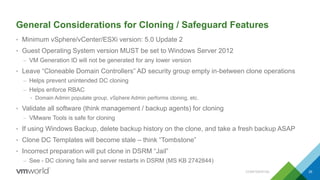 General Considerations for Cloning / Safeguard Features
• Minimum vSphere/vCenter/ESXi version: 5.0 Update 2
• Guest Operating System version MUST be set to Windows Server 2012
– VM Generation ID will not be generated for any lower version
• Leave “Cloneable Domain Controllers” AD security group empty in-between clone operations
– Helps prevent unintended DC cloning
– Helps enforce RBAC
• Domain Admin populate group, vSphere Admin performs cloning, etc.
• Validate all software (think management / backup agents) for cloning
– VMware Tools is safe for cloning
• If using Windows Backup, delete backup history on the clone, and take a fresh backup ASAP
• Clone DC Templates will become stale – think “Tombstone”
• Incorrect preparation will put clone in DSRM “Jail”
– See - DC cloning fails and server restarts in DSRM (MS KB 2742844)
CONFIDENTIAL 35
 