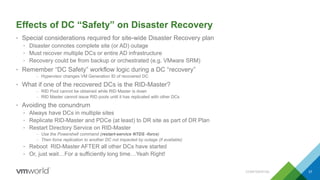 Effects of DC “Safety” on Disaster Recovery
• Special considerations required for site-wide Disaster Recovery plan
• Disaster connotes complete site (or AD) outage
• Must recover multiple DCs or entire AD infrastructure
• Recovery could be from backup or orchestrated (e.g. VMware SRM)
• Remember “DC Safety” workflow logic during a DC “recovery”
– Hypervisor changes VM Generation ID of recovered DC
• What if one of the recovered DCs is the RID-Master?
– RID Pool cannot be obtained while RID Master is down
– RID Master cannot issue RID pools until it has replicated with other DCs
• Avoiding the conundrum
• Always have DCs in multiple sites
• Replicate RID-Master and PDCe (at least) to DR site as part of DR Plan
• Restart Directory Service on RID-Master
– Use the Powershell command (restart-service NTDS -force)
– Then force replication to another DC not impacted by outage (if available)
• Reboot RID-Master AFTER all other DCs have started
• Or, just wait…For a sufficiently long time…Yeah Right!
CONFIDENTIAL 37
 