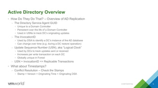 Active Directory Overview
• How Do They Do That? – Overview of AD Replication
– The Directory Service Agent GUID
• Unique to a Domain Controller
• Persistent over the life of a Domain Controller
• Used in USNs to track DC’s originating updates
– The InvocationID
• Used by DSA to identify a DC’s instance of the AD database
• Can change over time (e.g. during a DC restore operation)
– Update Sequence Number (USN), aka “Logical Clock”
• Used by DCs to track updates sent or received
• Increases per write transaction on each DC
• Globally unique in Forest
– USN + InvocationID => Replicable Transactions
• What about Timestamps?
– Conflict Resolution – Check the Stamps
• Stamp = Version + Originating Time + Originating DSA
CONFIDENTIAL 5
 