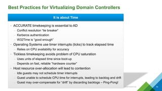 Best Practices for Virtualizing Domain Controllers
CONFIDENTIAL 50
• ACCURATE timekeeping is essential to AD
– Conflict resolution “tie breaker”
– Kerberos authentication
– W32Time is “good enough”
• Operating Systems use timer interrupts (ticks) to track elapsed time
– Relies on CPU availability for accuracy
• Tickless timekeeping avoids problem of CPU saturation
– Uses units of elapsed time since boot-up
– Depends on fast, reliable “hardware counter”
• Host resource over-allocation will lead to contention
– Idle guests may not schedule timer interrupts
– Guest unable to schedule CPU time for interrupts, leading to backlog and drift
– Guest may over-compensate for “drift” by discarding backlogs – Ping-Pong!
It is about Time
 