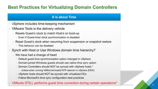 Best Practices for Virtualizing Domain Controllers
CONFIDENTIAL 51
It is about Time
• vSphere includes time-keeping mechanism
• VMware Tools is the delivery vehicle
– Resets Guest’s clock to match Host’s on boot-up
• Even if Guest-Host clock synchronization is disabled
– Reset Guest’s clock when resuming from suspension or snapshot restore
• This behavior can be disabled
• Synch with Host or Use Windows domain time hierarchy?
– We have had a change of heart
• Default guest time synchronization option changed in vSphere
• Domain-joined Windows guests should use native time sync option
• Domain Controllers should NOT be synced with vSphere hosts *
– Unless when running VMKernel-hosted NTP daemon in vSphere (ESXi)
• vSphere hosts should NOT be synced with virtualized DCs
• Follow Microsoft’s time sync configuration best practices
• VMtools STILL performs guest time correction during certain operations*
 