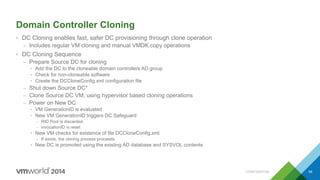 Domain Controller Cloning
• DC Cloning enables fast, safer DC provisioning through clone operation
– Includes regular VM cloning and manual VMDK copy operations
• DC Cloning Sequence
– Prepare Source DC for cloning
• Add the DC to the cloneable domain controllers AD group
• Check for non-cloneable software
• Create the DCCloneConfig.xml configuration file
– Shut down Source DC*
– Clone Source DC VM, using hypervisor based cloning operations
– Power on New DC
• VM GenerationID is evaluated
• New VM GenerationID triggers DC Safeguard
– RID Pool is discarded
– invocationID is reset
• New VM checks for existence of file DCCloneConfig.xml
– If exists, the cloning process proceeds
• New DC is promoted using the existing AD database and SYSVOL contents
CONFIDENTIAL 59
 