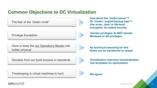 Common Objections to DC Virtualization
CONFIDENTIAL 8
The fear of the “stolen vmdk”
How about the “stolen server”?
Or “stolen / copied backup tape”?
Use array-, disk- or file-level
encryption for added security
Privilege Escalation
vCenter privileges do NOT elevate
Windows or AD privileges
Have to keep the xyz Operations Master role
holder physical
No technical reasoning for this
Roles can be transferred or seized
Deviates from our build process or standards Virtualization improves standardization
Use templates for optimization
Timekeeping in virtual machines is hard We agree!
 