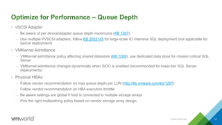 Optimize for Performance – Queue Depth
• vSCSI Adapter
– Be aware of per device/adapter queue depth maximums (KB 1267)
– Use multiple PVSCSI adapters, follow KB 2053145 for large-scale IO intensive SQL deployment (not applicable for
typical deployment)
• VMKernel Admittance
– VMKernel admittance policy affecting shared datastore (KB 1268), use dedicated data store for mission critical SQL
Server
– VMKernel admittance changes dynamically when SIOC is enabled (recommended for lower-tier SQL Server
deployments)
• Physical HBAs
– Follow vendor recommendation on max queue depth per LUN (http://kb.vmware.com/kb/1267)
– Follow vendor recommendation on HBA execution throttle
– Be aware settings are global if host is connected to multiple storage arrays
– Pick the right multipathing policy based on vendor storage array design
CONFIDENTIAL 13
 
