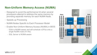 Non-Uniform Memory Access (NUMA)
• Designed to avoid the performance hit when several
processors attempt to address the same memory by
providing separate memory for each NUMA Node.
• Speeds up Processing
• NUMA Nodes Specific to Each Processor Model
• Enable Non-Uniform Memory Access (NUMA) in BIOS
– ESXi is NUMA-aware and will schedule vCPUs onto a
single NUMA node (if it fits)
– SQL Server is NUMA-aware
CONFIDENTIAL 23
 