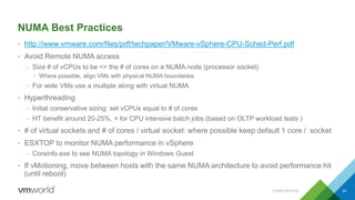 NUMA Best Practices
• http://www.vmware.com/files/pdf/techpaper/VMware-vSphere-CPU-Sched-Perf.pdf
• Avoid Remote NUMA access
– Size # of vCPUs to be <= the # of cores on a NUMA node (processor socket)
• Where possible, align VMs with physical NUMA boundaries
– For wide VMs use a multiple along with virtual NUMA
• Hyperthreading
– Initial conservative sizing: set vCPUs equal to # of cores
– HT benefit around 20-25%, < for CPU intensive batch jobs (based on OLTP workload tests )
• # of virtual sockets and # of cores / virtual socket: where possible keep default 1 core / socket
• ESXTOP to monitor NUMA performance in vSphere
– Coreinfo.exe to see NUMA topology in Windows Guest
• If vMotioning, move between hosts with the same NUMA architecture to avoid performance hit
(until reboot)
CONFIDENTIAL 24
 