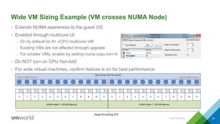 SQL Server VM: 24 vCPUs
NUMA Node 0: 128 GB Memory
0 1 2 3 4 5 6 7 8 9 10 11
NUMA Node 1: 128 GB Memory
0 1 2 3 4 5 6 7 8 9 10 11
Virtual NUMA Node 1Virtual NUMA Node 0
Hyperthreading OFF
Wide VM Sizing Example (VM crosses NUMA Node)
• Extends NUMA awareness to the guest OS
• Enabled through multicore UI
– On by default for 8+ vCPU multicore VM
– Existing VMs are not affected through upgrade
– For smaller VMs, enable by setting numa.vcpu.min=4
• Do NOT turn on CPU Hot-Add
• For wide virtual machines, confirm feature is on for best performance
CONFIDENTIAL 26
 