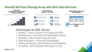 XtremIO All-Flash Storage Array with Rich Data Services
CONFIDENTIAL 29
Advantages for SQL Server:
 Scaling: Linear, Dynamic for Capacity & IOPs
 Performance: Consistent & Predictable at Scale
 Workflow: Zero Impact Copy Services
 Data-Reduction: In-line and Unstoppable
 Enterprise-Ready: Data Protection & Availability
 Simplicity: Zero Capacity Planning & Tuning
SCALE-OUT
CONSISTENT & PREDICTABLE
SUB-MS LATENCIES
DATA SERVICES
INLINE ALL THE TIME
MANAGEMENT SIMPLICITY
& AUTOMATION
 