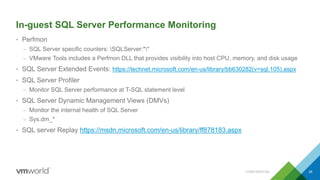 In-guest SQL Server Performance Monitoring
• Perfmon
– SQL Server specific counters: SQLServer:**
– VMware Tools includes a Perfmon DLL that provides visibility into host CPU, memory, and disk usage
• SQL Server Extended Events: https://technet.microsoft.com/en-us/library/bb630282(v=sql.105).aspx
• SQL Server Profiler
– Monitor SQL Server performance at T-SQL statement level
• SQL Server Dynamic Management Views (DMVs)
– Monitor the internal health of SQL Server
– Sys.dm_*
• SQL server Replay https://msdn.microsoft.com/en-us/library/ff878183.aspx
CONFIDENTIAL 39
 