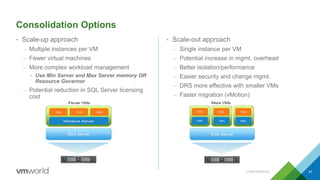 Consolidation Options
CONFIDENTIAL 41
• Scale-up approach
– Multiple instances per VM
– Fewer virtual machines
– More complex workload management
• Use Min Server and Max Server memory OR
Resource Governor
– Potential reduction in SQL Server licensing
cost
• Scale-out approach
– Single instance per VM
– Potential increase in mgmt. overhead
– Better isolation/performance
– Easier security and change mgmt.
– DRS more effective with smaller VMs
– Faster migration (vMotion)
41
 