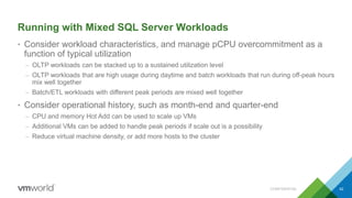 Running with Mixed SQL Server Workloads
• Consider workload characteristics, and manage pCPU overcommitment as a
function of typical utilization
– OLTP workloads can be stacked up to a sustained utilization level
– OLTP workloads that are high usage during daytime and batch workloads that run during off-peak hours
mix well together
– Batch/ETL workloads with different peak periods are mixed well together
• Consider operational history, such as month-end and quarter-end
– CPU and memory Hot Add can be used to scale up VMs
– Additional VMs can be added to handle peak periods if scale out is a possibility
– Reduce virtual machine density, or add more hosts to the cluster
CONFIDENTIAL 42
 
