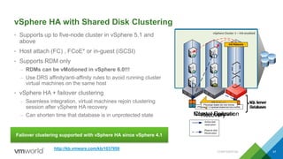 vSphere HA with Shared Disk Clustering
• Supports up to five-node cluster in vSphere 5.1 and
above
• Host attach (FC) , FCoE* or in-guest (iSCSI)
• Supports RDM only
– RDMs can be vMotioned in vSphere 6.0!!!
– Use DRS affinity/anti-affinity rules to avoid running cluster
virtual machines on the same host
• vSphere HA + failover clustering
– Seamless integration, virtual machines rejoin clustering
session after vSphere HA recovery
– Can shorten time that database is in unprotected state
CONFIDENTIAL 47
Failover clustering supported with vSphere HA since vSphere 4.1
http://kb.vmware.com/kb/1037959
vSphere Cluster 1 – HA-enabled
SQL Server
Databases
Normal Operation
Physical disks do not move.
vSphere Cluster 1 – HA-enabled
SQL Server
Databases
Cluster Failover
DB Failover
Physical disks do not move.
vSphere Cluster 1 – HA-enabled
SQL Server
Databases
Recovery
HA Reboots
Physical disks do not move.
 