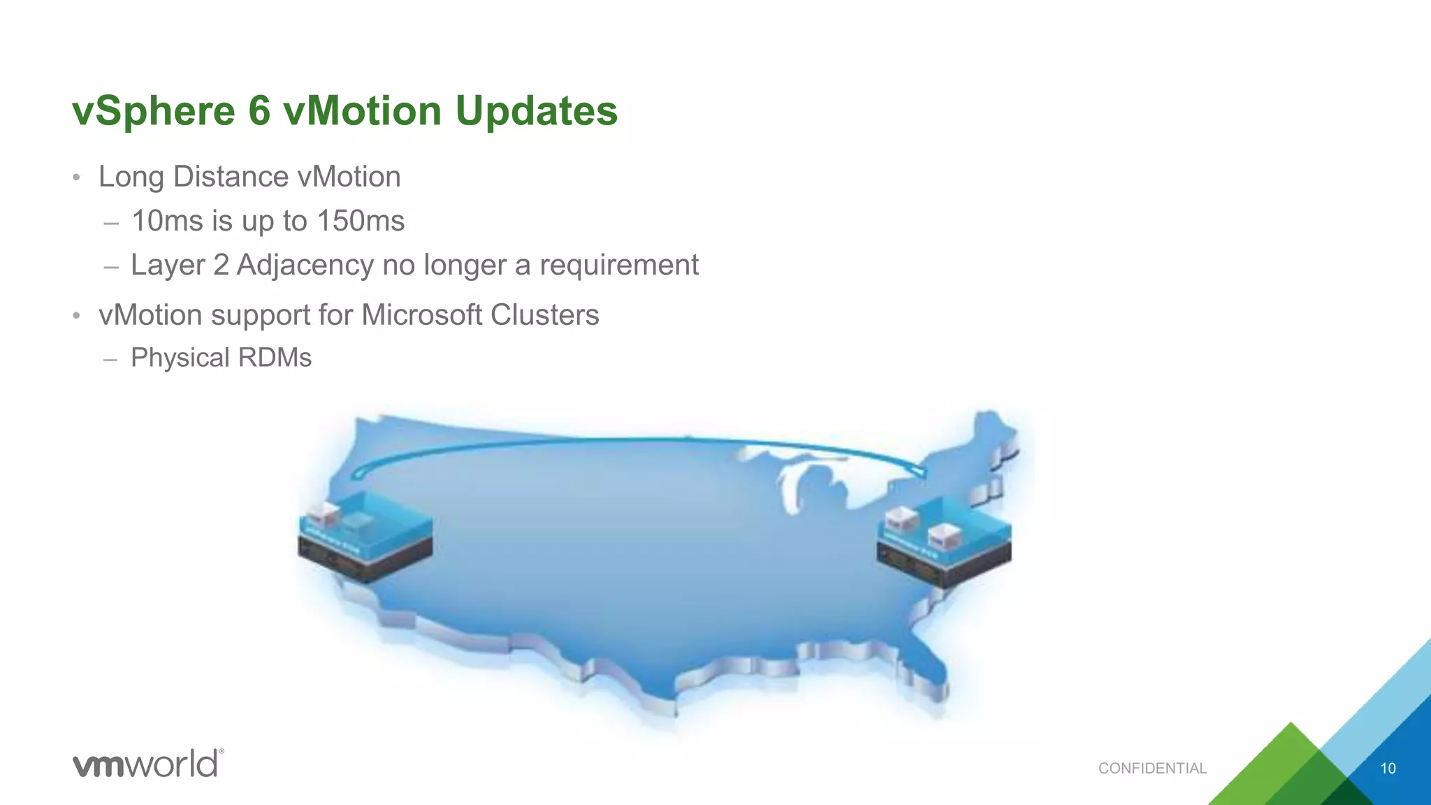 vSphere 6 vMotion Updates
• Long Distance vMotion
– 10ms is up to 150ms
– Layer 2 Adjacency no longer a requirement
• vMotion support for Microsoft Clusters
– Physical RDMs
CONFIDENTIAL 10
 