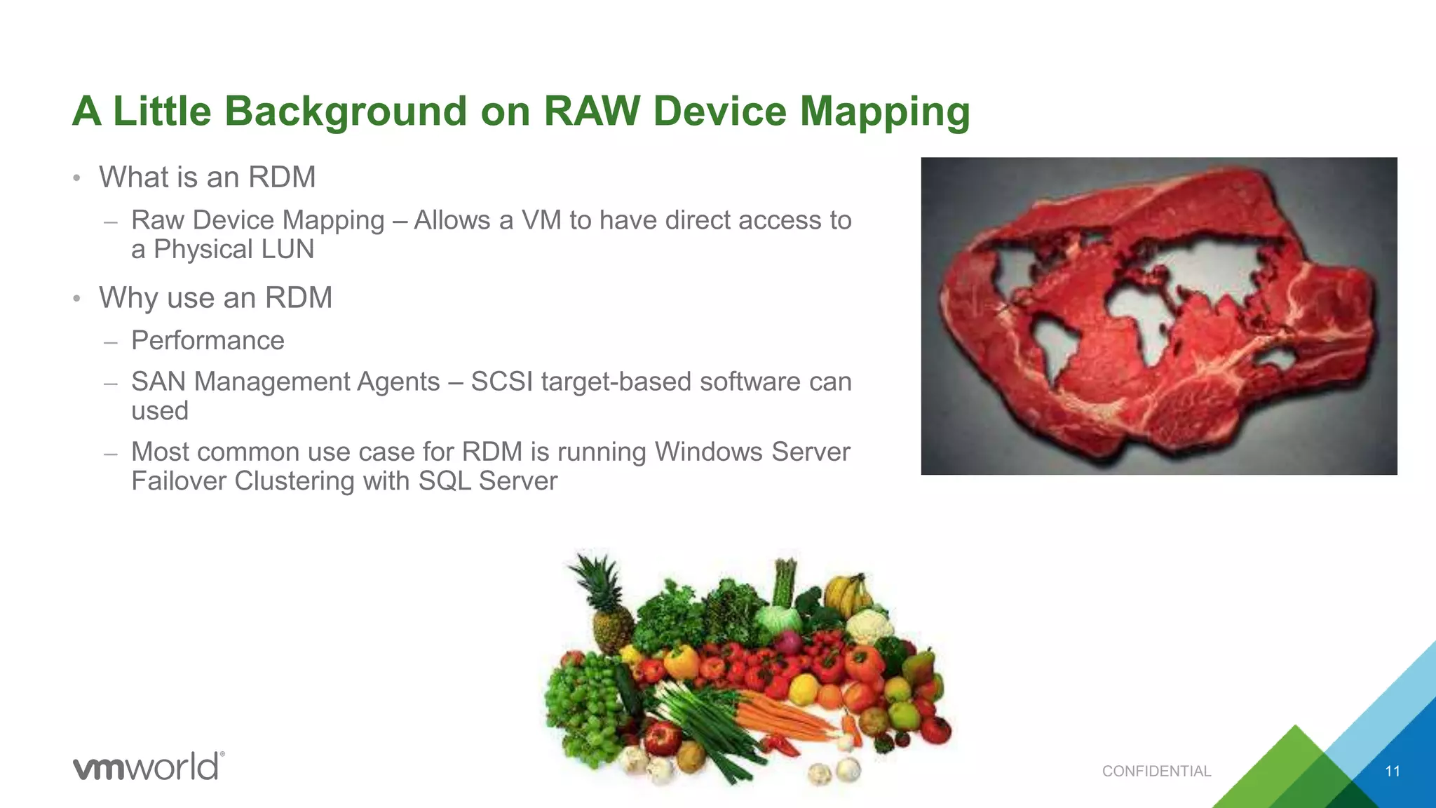 A Little Background on RAW Device Mapping
• What is an RDM
– Raw Device Mapping – Allows a VM to have direct access to
a Physical LUN
• Why use an RDM
– Performance
– SAN Management Agents – SCSI target-based software can
used
– Most common use case for RDM is running Windows Server
Failover Clustering with SQL Server
CONFIDENTIAL 11
 