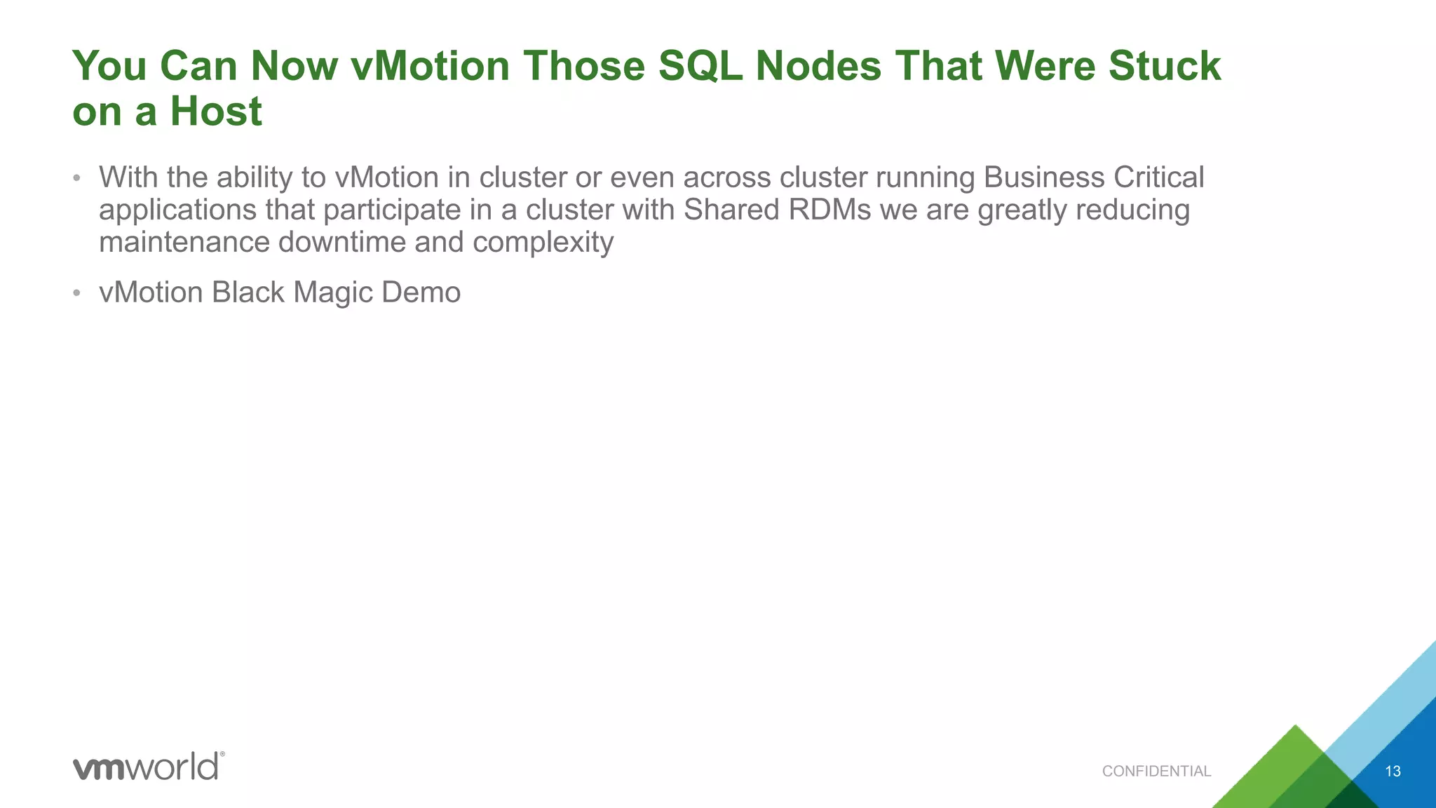 You Can Now vMotion Those SQL Nodes That Were Stuck
on a Host
• With the ability to vMotion in cluster or even across cluster running Business Critical
applications that participate in a cluster with Shared RDMs we are greatly reducing
maintenance downtime and complexity
• vMotion Black Magic Demo
CONFIDENTIAL 13
 