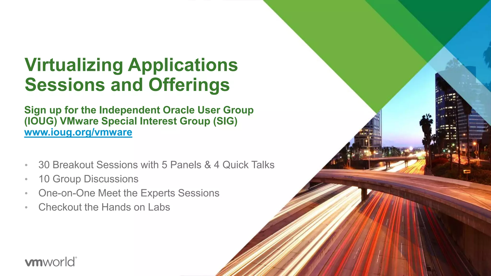 Virtualizing Applications
Sessions and Offerings
• 30 Breakout Sessions with 5 Panels & 4 Quick Talks
• 10 Group Discussions
• One-on-One Meet the Experts Sessions
• Checkout the Hands on Labs
Sign up for the Independent Oracle User Group
(IOUG) VMware Special Interest Group (SIG)
www.ioug.org/vmware
 