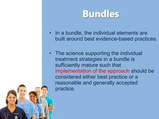 • In a bundle, the individual elements are 
built around best evidence-based practices. 
• The science supporting the individual 
treatment strategies in a bundle is 
sufficiently mature such that 
implementation of the approach should be 
considered either best practice or a 
reasonable and generally accepted 
practice. 
 
