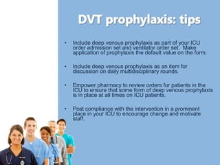 • Include deep venous prophylaxis as part of your ICU 
order admission set and ventilator order set. Make 
application of prophylaxis the default value on the form. 
• Include deep venous prophylaxis as an item for 
discussion on daily multidisciplinary rounds. 
• Empower pharmacy to review orders for patients in the 
ICU to ensure that some form of deep venous prophylaxis 
is in place at all times on ICU patients. 
• Post compliance with the intervention in a prominent 
place in your ICU to encourage change and motivate 
staff. 
 