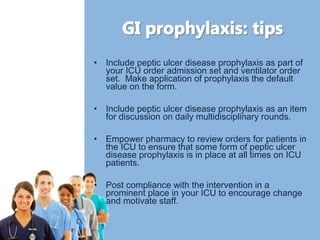 • Include peptic ulcer disease prophylaxis as part of 
your ICU order admission set and ventilator order 
set. Make application of prophylaxis the default 
value on the form. 
• Include peptic ulcer disease prophylaxis as an item 
for discussion on daily multidisciplinary rounds. 
• Empower pharmacy to review orders for patients in 
the ICU to ensure that some form of peptic ulcer 
disease prophylaxis is in place at all times on ICU 
patients. 
• Post compliance with the intervention in a 
prominent place in your ICU to encourage change 
and motivate staff. 
 