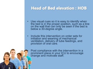 • Use visual cues so it is easy to identify when 
the bed is in the proper position, such as a line 
on the wall that can only be seen if the bed is 
below a 30-degree angle. 
• Include this intervention on order sets for 
initiation and weaning of mechanical 
ventilation, delivery of tube feedings, and 
provision of oral care. 
• Post compliance with the intervention in a 
prominent place in your ICU to encourage 
change and motivate staff. 
 