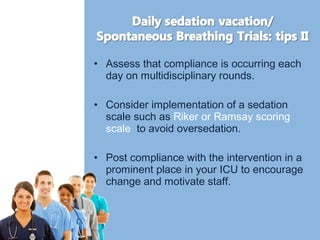• Assess that compliance is occurring each 
day on multidisciplinary rounds. 
• Consider implementation of a sedation 
scale such as Riker or Ramsay scoring 
scale to avoid oversedation. 
• Post compliance with the intervention in a 
prominent place in your ICU to encourage 
change and motivate staff. 
 