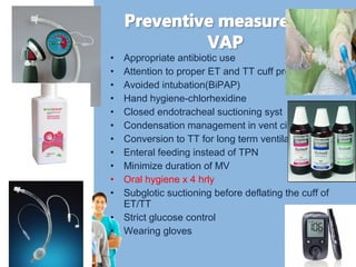 • Appropriate antibiotic use 
• Attention to proper ET and TT cuff pressures 
• Avoided intubation(BiPAP) 
• Hand hygiene-chlorhexidine 
• Closed endotracheal suctioning syst 
• Condensation management in vent circuit 
• Conversion to TT for long term ventilation 
• Enteral feeding instead of TPN 
• Minimize duration of MV 
• Oral hygiene x 4 hrly 
• Subglotic suctioning before deflating the cuff of 
ET/TT 
• Strict glucose control 
• Wearing gloves 
 