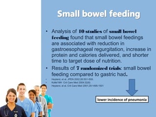 • Analysis of 10 studies of small bowel 
feeding found that small bowel feedings 
are associated with reduction in 
gastroesophageal regurgitation, increase in 
protein and calories delivered, and shorter 
time to target dose of nutrition. 
• Results of 7 randomized trials: small bowel 
feeding compared to gastric had. 
• Heyland, et al. JPEN 2002;26:S51-S55. 
• Kollef MH Crit Care Med 2004:32(6) 
• Heyland, el al. Crit Care Med 2001;29:1495-1501 
lower incidence of pneumonia 
 