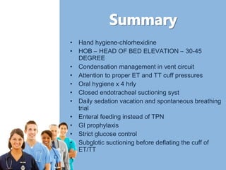 • Hand hygiene-chlorhexidine 
• HOB – HEAD OF BED ELEVATION – 30-45 
DEGREE 
• Condensation management in vent circuit 
• Attention to proper ET and TT cuff pressures 
• Oral hygiene x 4 hrly 
• Closed endotracheal suctioning syst 
• Daily sedation vacation and spontaneous breathing 
trial 
• Enteral feeding instead of TPN 
• GI prophylaxis 
• Strict glucose control 
• Subglotic suctioning before deflating the cuff of 
ET/TT 
• 
 