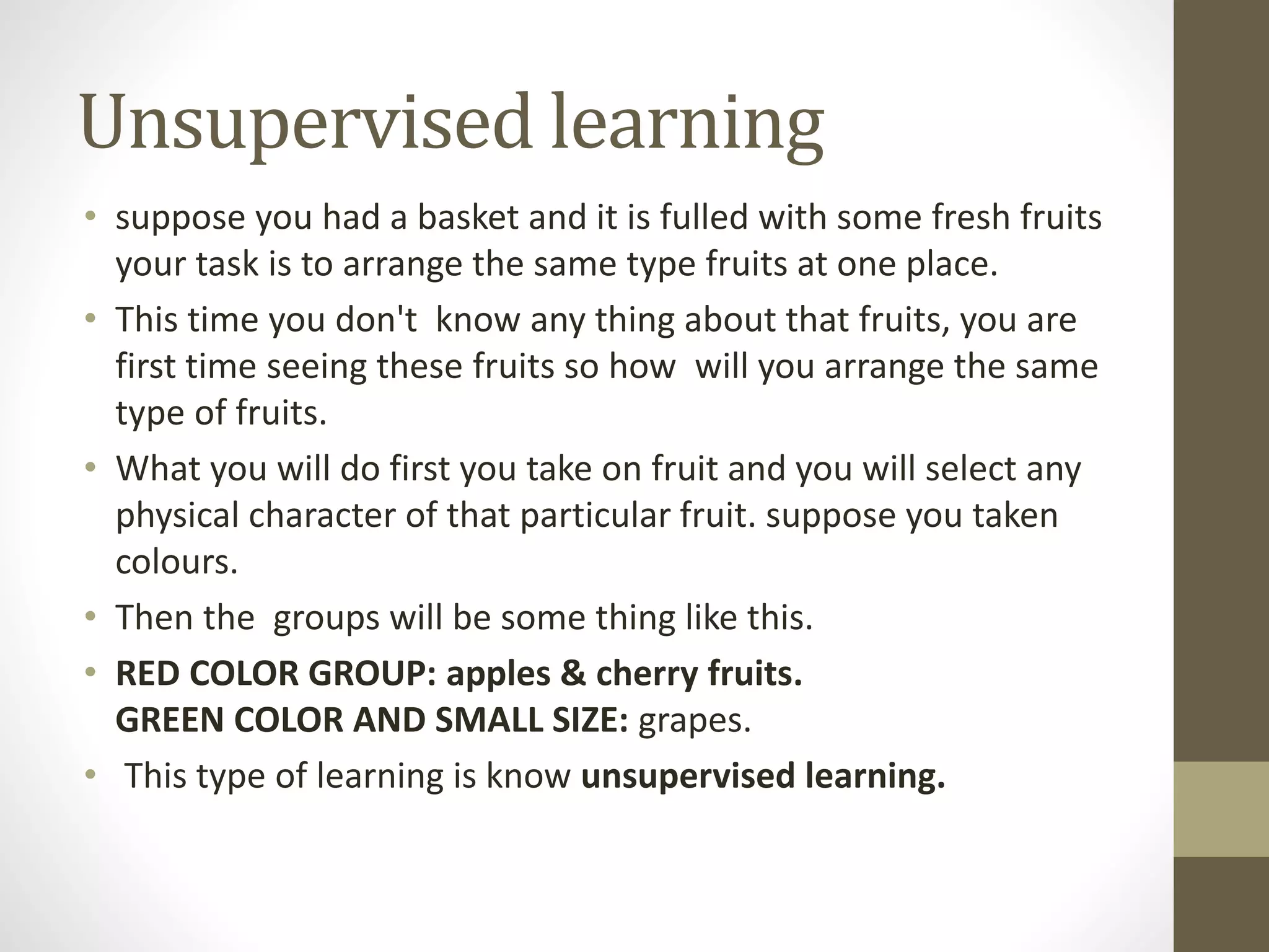 Unsupervised learning
• suppose you had a basket and it is fulled with some fresh fruits
your task is to arrange the same type fruits at one place.
• This time you don't know any thing about that fruits, you are
first time seeing these fruits so how will you arrange the same
type of fruits.
• What you will do first you take on fruit and you will select any
physical character of that particular fruit. suppose you taken
colours.
• Then the groups will be some thing like this.
• RED COLOR GROUP: apples & cherry fruits.
GREEN COLOR AND SMALL SIZE: grapes.
• This type of learning is know unsupervised learning.
 