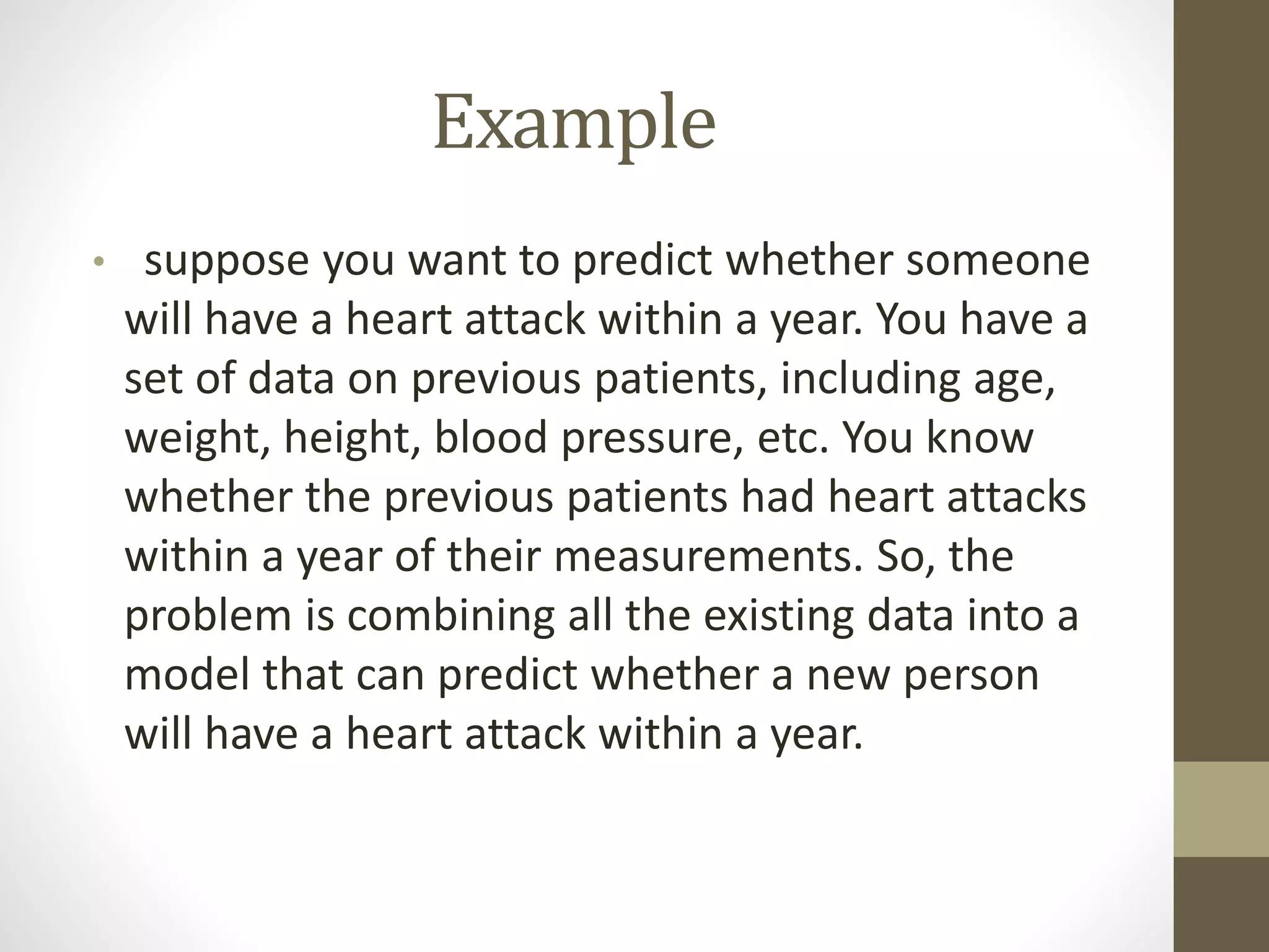 Example
• suppose you want to predict whether someone
will have a heart attack within a year. You have a
set of data on previous patients, including age,
weight, height, blood pressure, etc. You know
whether the previous patients had heart attacks
within a year of their measurements. So, the
problem is combining all the existing data into a
model that can predict whether a new person
will have a heart attack within a year.
 
