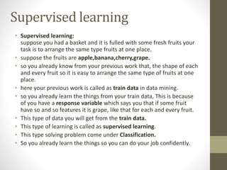 Supervised learning
• Supervised learning:
suppose you had a basket and it is fulled with some fresh fruits your
task is to arrange the same type fruits at one place.
• suppose the fruits are apple,banana,cherry,grape.
• so you already know from your previous work that, the shape of each
and every fruit so it is easy to arrange the same type of fruits at one
place.
• here your previous work is called as train data in data mining.
• so you already learn the things from your train data, This is because
of you have a response variable which says you that if some fruit
have so and so features it is grape, like that for each and every fruit.
• This type of data you will get from the train data.
• This type of learning is called as supervised learning.
• This type solving problem come under Classification.
• So you already learn the things so you can do your job confidently.
 