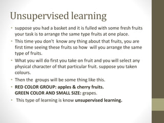 Unsupervised learning
• suppose you had a basket and it is fulled with some fresh fruits
your task is to arrange the same type fruits at one place.
• This time you don't know any thing about that fruits, you are
first time seeing these fruits so how will you arrange the same
type of fruits.
• What you will do first you take on fruit and you will select any
physical character of that particular fruit. suppose you taken
colours.
• Then the groups will be some thing like this.
• RED COLOR GROUP: apples & cherry fruits.
GREEN COLOR AND SMALL SIZE: grapes.
• This type of learning is know unsupervised learning.
 