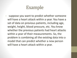 Example
• suppose you want to predict whether someone
will have a heart attack within a year. You have a
set of data on previous patients, including age,
weight, height, blood pressure, etc. You know
whether the previous patients had heart attacks
within a year of their measurements. So, the
problem is combining all the existing data into a
model that can predict whether a new person
will have a heart attack within a year.
 